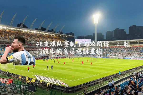 48支球队赛制下的攻防博弈:射门效率的底层逻辑重构
